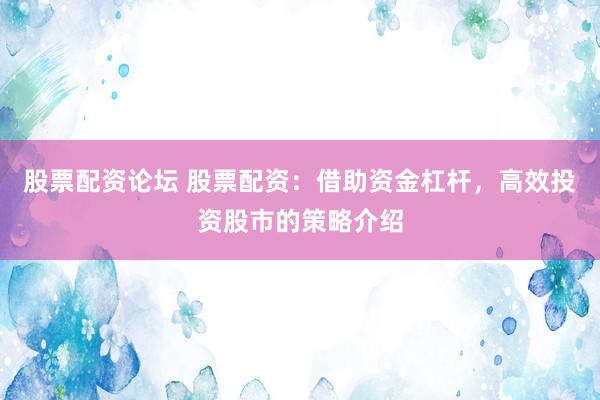 股票配资论坛 股票配资：借助资金杠杆，高效投资股市的策略介绍