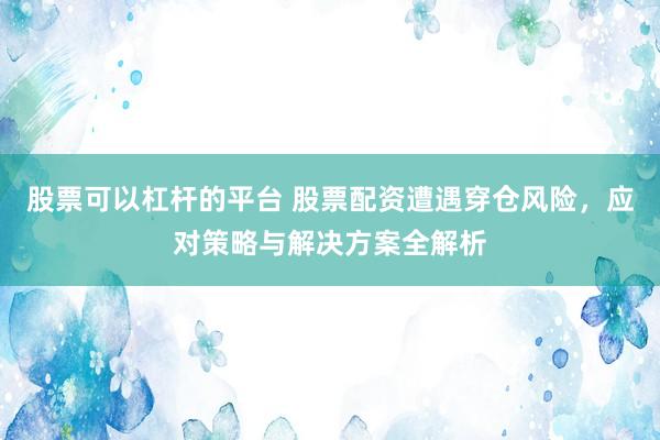股票可以杠杆的平台 股票配资遭遇穿仓风险，应对策略与解决方案全解析