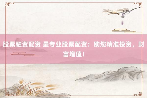 股票融资配资 最专业股票配资:助您精准投资,财富增值!