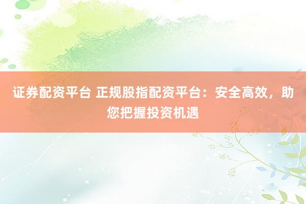 证券配资平台 正规股指配资平台:安全高效,助您把握投资机遇