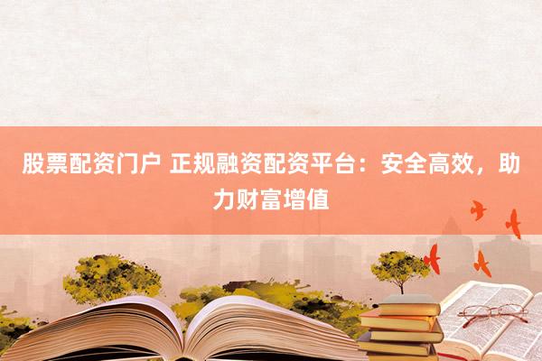 股票配资门户 正规融资配资平台:安全高效,助力财富增值