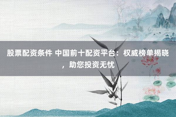 股票配资条件 中国前十配资平台：权威榜单揭晓，助您投资无忧
