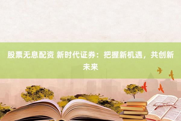 股票无息配资 新时代证券:把握新机遇,共创新未来