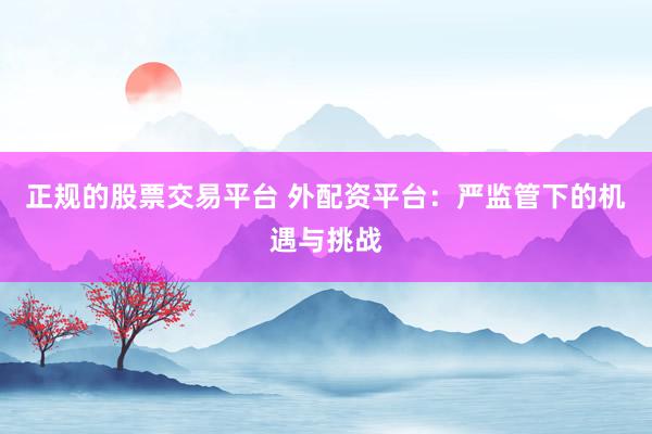正规的股票交易平台 外配资平台：严监管下的机遇与挑战