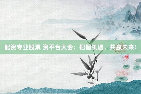 配资专业股票 资平台大会：把握机遇，共赢未来！