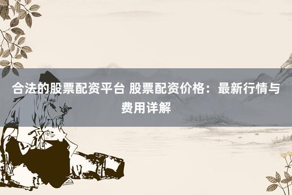 合法的股票配资平台 股票配资价格：最新行情与费用详解