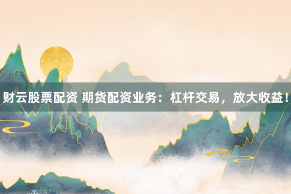 财云股票配资 期货配资业务：杠杆交易，放大收益！