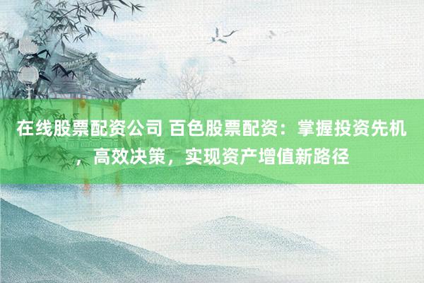 在线股票配资公司 百色股票配资：掌握投资先机，高效决策，实现资产增值新路径