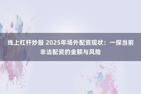线上杠杆炒股 2025年场外配资现状：一探当前非法配资的金额与风险