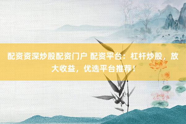 配资资深炒股配资门户 配资平台：杠杆炒股，放大收益，优选平台推荐！