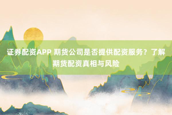 证券配资APP 期货公司是否提供配资服务？了解期货配资真相与风险