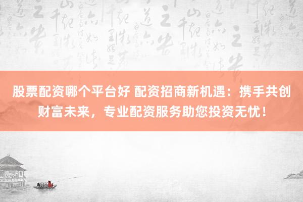 股票配资哪个平台好 配资招商新机遇:携手共创财富未来,专业配资服务助您投资无忧!