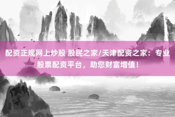 配资正规网上炒股 股民之家/天津配资之家：专业股票配资平台，助您财富增值！