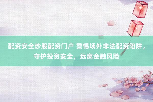配资安全炒股配资门户 警惕场外非法配资陷阱,守护投资安全,远离金融风险