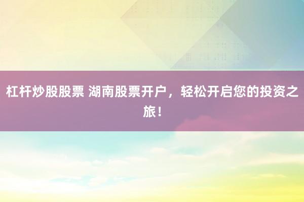 杠杆炒股股票 湖南股票开户,轻松开启您的投资之旅!