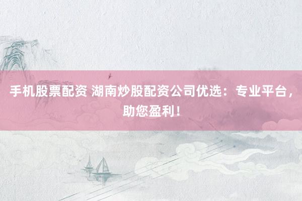 手机股票配资 湖南炒股配资公司优选:专业平台,助您盈利!