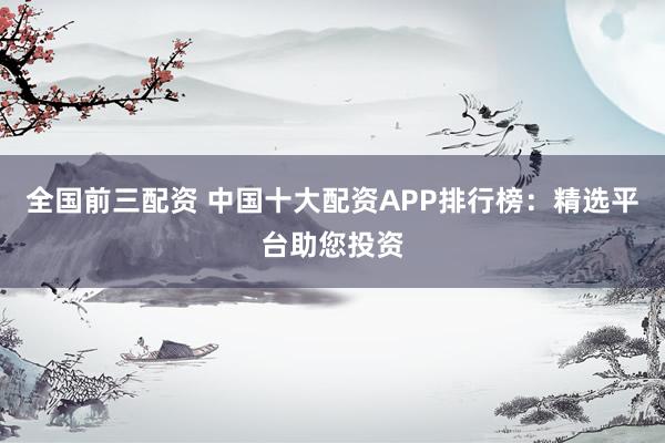 全国前三配资 中国十大配资APP排行榜:精选平台助您投资