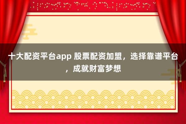 十大配资平台app 股票配资加盟，选择靠谱平台，成就财富梦想