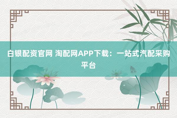 白银配资官网 淘配网APP下载：一站式汽配采购平台