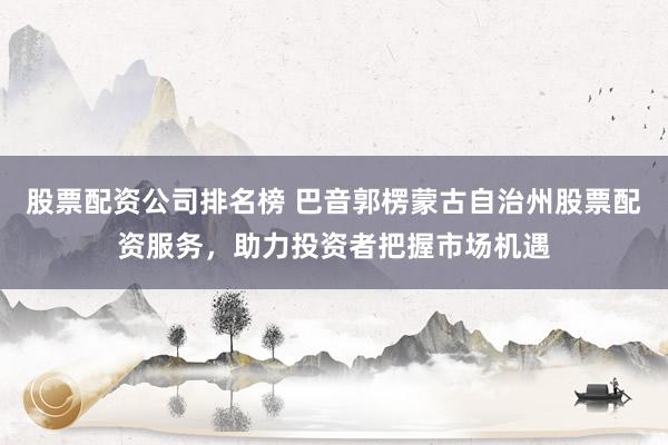 股票配资公司排名榜 巴音郭楞蒙古自治州股票配资服务，助力投资者把握市场机遇