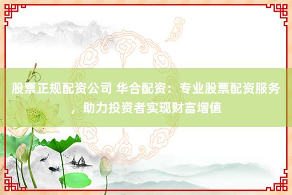 股票正规配资公司 华合配资：专业股票配资服务，助力投资者实现财富增值