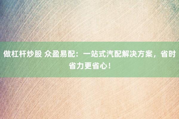 做杠杆炒股 众盈易配：一站式汽配解决方案，省时省力更省心！