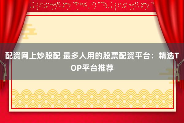配资网上炒股配 最多人用的股票配资平台：精选TOP平台推荐
