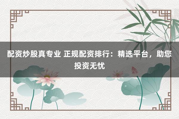 配资炒股真专业 正规配资排行：精选平台，助您投资无忧