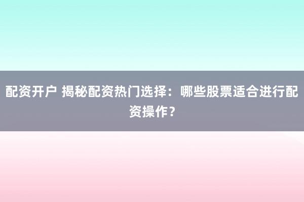 配资开户 揭秘配资热门选择：哪些股票适合进行配资操作？