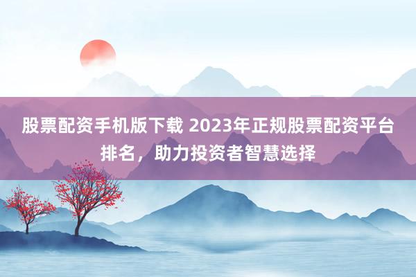 股票配资手机版下载 2023年正规股票配资平台排名，助力投资者智慧选择