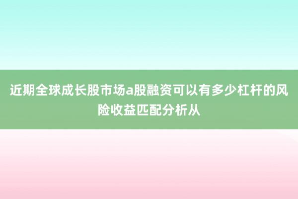近期全球成长股市场a股融资可以有多少杠杆的风险收益匹配分析从