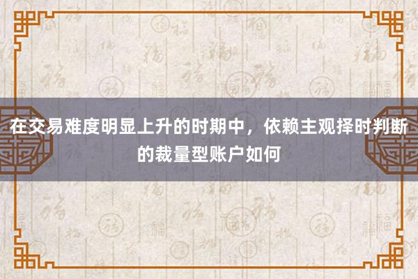 在交易难度明显上升的时期中，依赖主观择时判断的裁量型账户如何