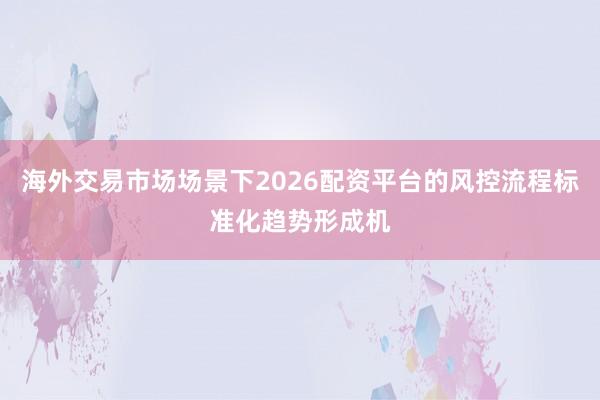 海外交易市场场景下2026配资平台的风控流程标准化趋势形成机