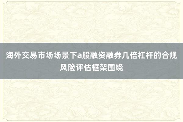 海外交易市场场景下a股融资融券几倍杠杆的合规风险评估框架围绕