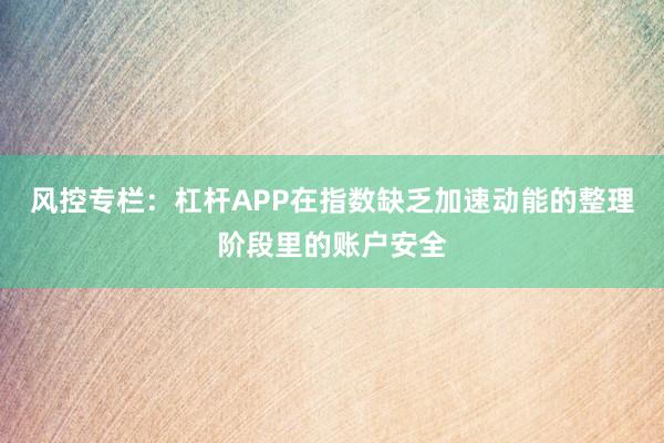 风控专栏:杠杆APP在指数缺乏加速动能的整理阶段里的账户安全