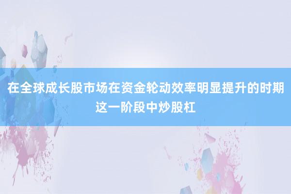 在全球成长股市场在资金轮动效率明显提升的时期这一阶段中炒股杠