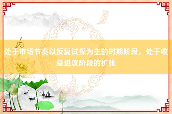 处于市场节奏以反复试探为主的时期阶段，处于收益进攻阶段的扩张