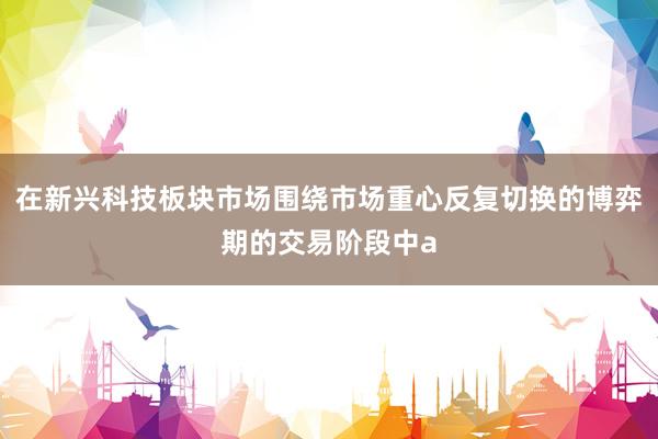 在新兴科技板块市场围绕市场重心反复切换的博弈期的交易阶段中a