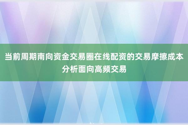 当前周期南向资金交易圈在线配资的交易摩擦成本分析面向高频交易