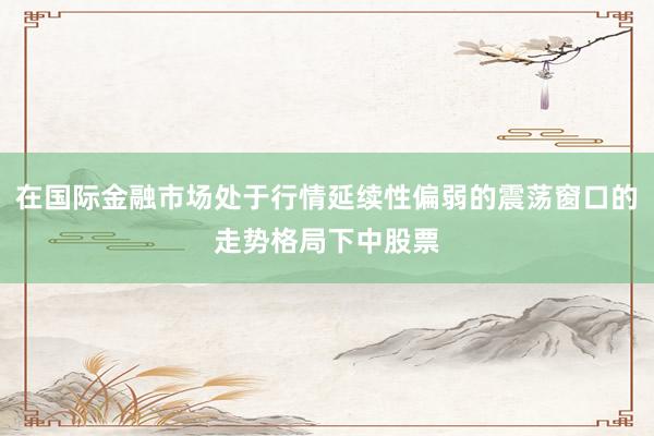 在国际金融市场处于行情延续性偏弱的震荡窗口的走势格局下中股票