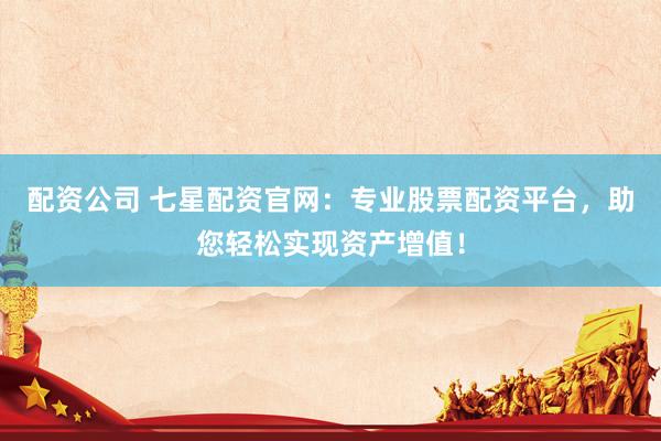 配资公司 七星配资官网：专业股票配资平台，助您轻松实现资产增值！