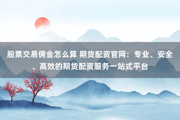 股票交易佣金怎么算 期货配资官网：专业、安全、高效的期货配资服务一站式平台