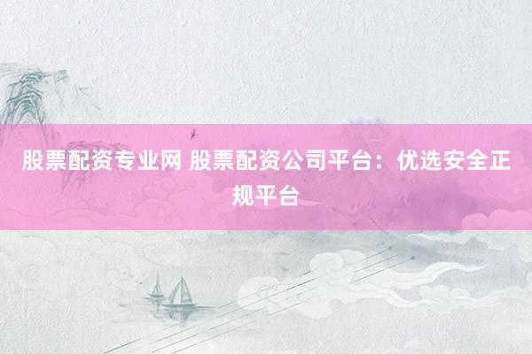 股票配资专业网 股票配资公司平台：优选安全正规平台