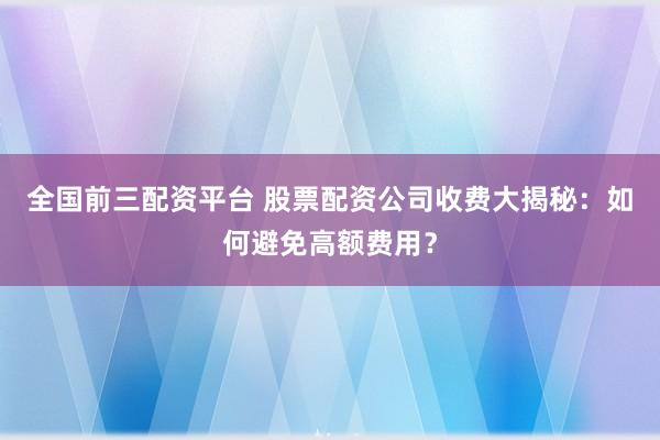 全国前三配资平台 股票配资公司收费大揭秘：如何避免高额费用？