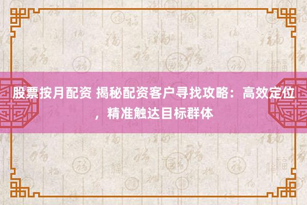 股票按月配资 揭秘配资客户寻找攻略：高效定位，精准触达目标群体
