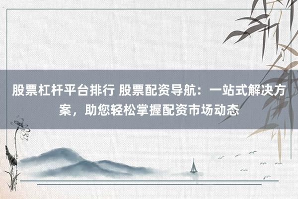 股票杠杆平台排行 股票配资导航：一站式解决方案，助您轻松掌握配资市场动态