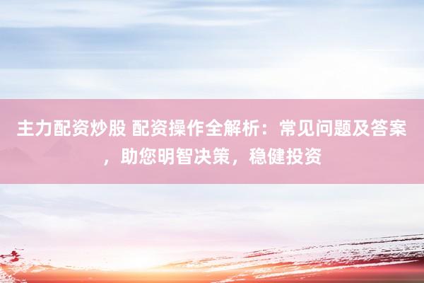 主力配资炒股 配资操作全解析：常见问题及答案，助您明智决策，稳健投资