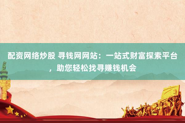 配资网络炒股 寻钱网网站：一站式财富探索平台，助您轻松找寻赚钱机会