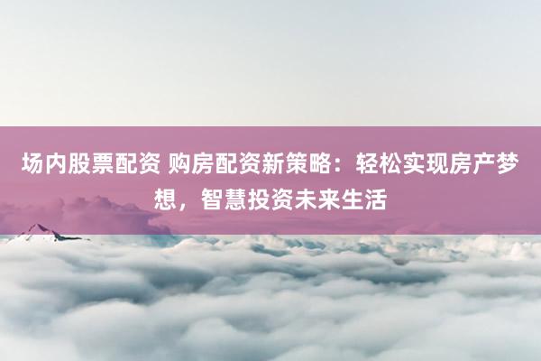 场内股票配资 购房配资新策略：轻松实现房产梦想，智慧投资未来生活