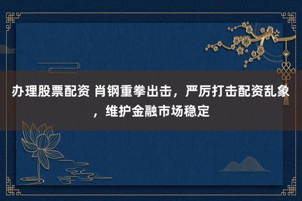 办理股票配资 肖钢重拳出击，严厉打击配资乱象，维护金融市场稳定